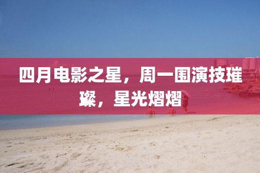 四月电影之星，周一围演技璀璨，星光熠熠