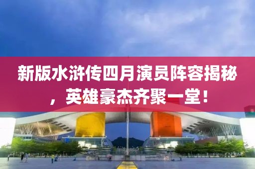 新版水浒传四月演员阵容揭秘，英雄豪杰齐聚一堂！