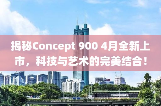 揭秘Concept 900 4月全新上市，科技与艺术的完美结合！
