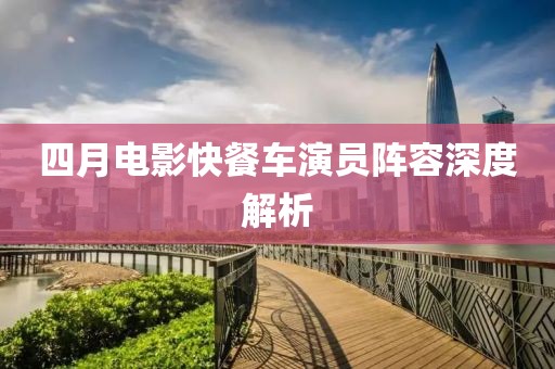 四月电影快餐车演员阵容深度解析