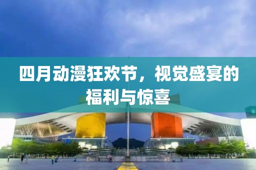 四月动漫狂欢节，视觉盛宴的福利与惊喜