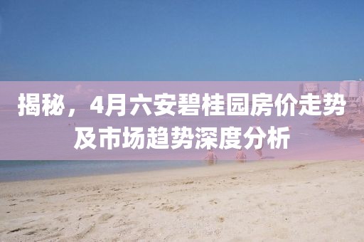 揭秘，4月六安碧桂园房价走势及市场趋势深度分析