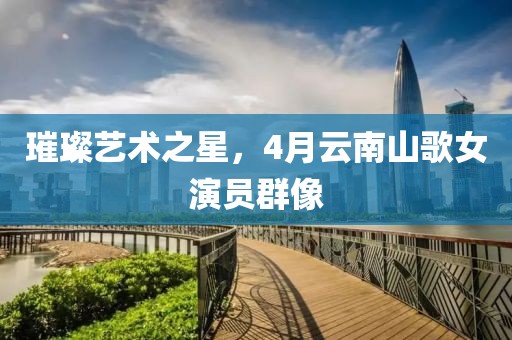 璀璨艺术之星，4月云南山歌女演员群像