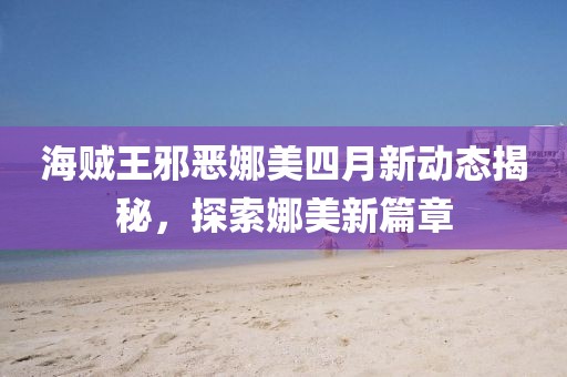 海贼王邪恶娜美四月新动态揭秘，探索娜美新篇章