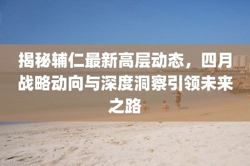 揭秘辅仁最新高层动态，四月战略动向与深度洞察引领未来之路