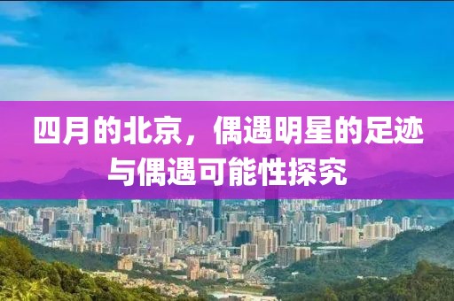 四月的北京，偶遇明星的足迹与偶遇可能性探究