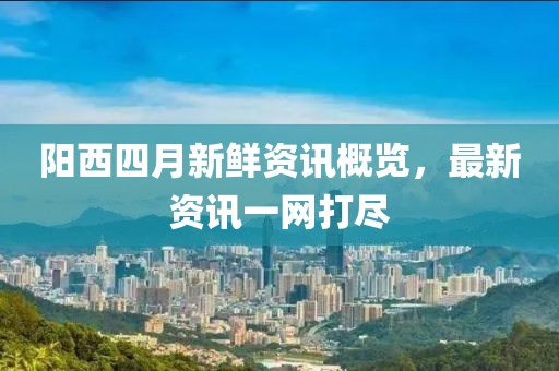 阳西四月新鲜资讯概览，最新资讯一网打尽