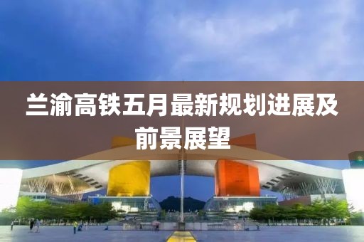 兰渝高铁五月最新规划进展及前景展望