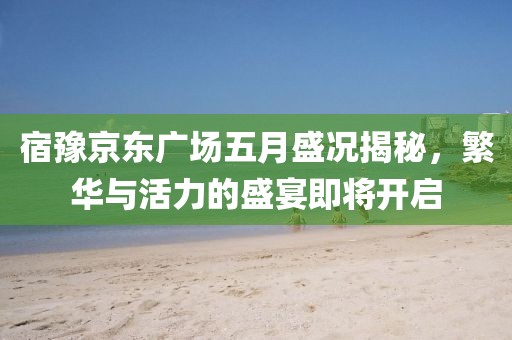 宿豫京东广场五月盛况揭秘，繁华与活力的盛宴即将开启
