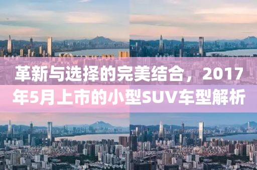 革新与选择的完美结合，2017年5月上市的小型SUV车型解析