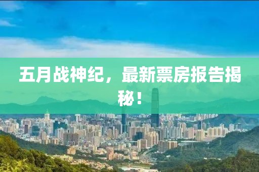 五月战神纪，最新票房报告揭秘！