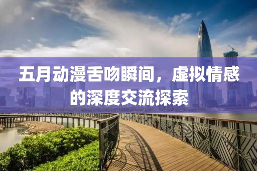 五月动漫舌吻瞬间，虚拟情感的深度交流探索
