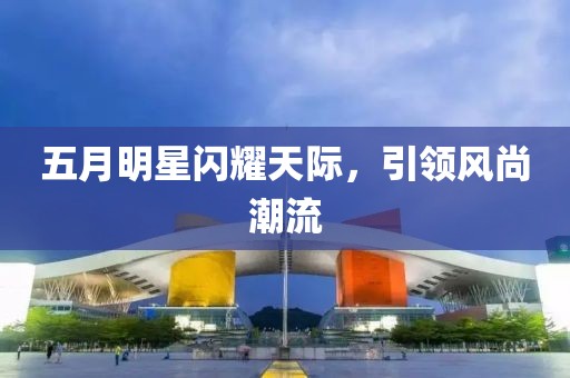 五月明星闪耀天际，引领风尚潮流
