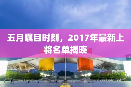五月瞩目时刻，2017年最新上将名单揭晓