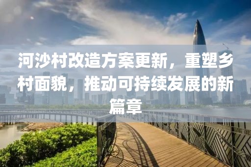 河沙村改造方案更新，重塑乡村面貌，推动可持续发展的新篇章