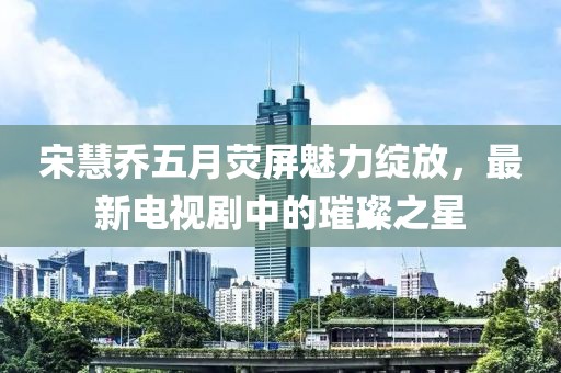 宋慧乔五月荧屏魅力绽放，最新电视剧中的璀璨之星