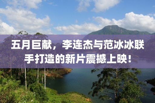 五月巨献，李连杰与范冰冰联手打造的新片震撼上映！