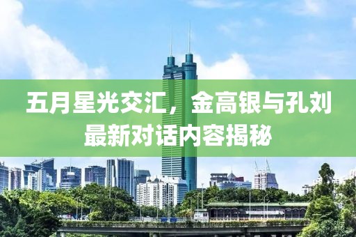 五月星光交汇，金高银与孔刘最新对话内容揭秘
