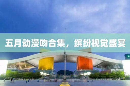 五月动漫吻合集，缤纷视觉盛宴