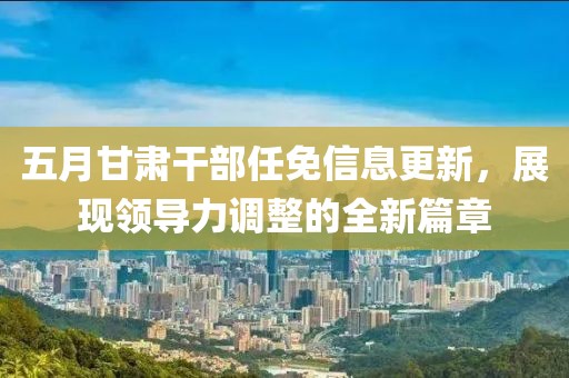 五月甘肃干部任免信息更新，展现领导力调整的全新篇章
