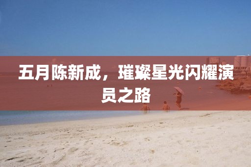 五月陈新成，璀璨星光闪耀演员之路
