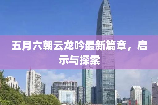 五月六朝云龙吟最新篇章，启示与探索