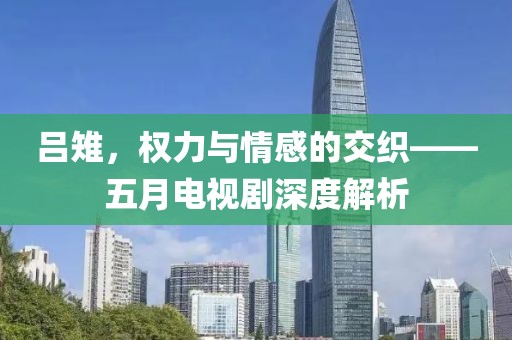 吕雉，权力与情感的交织——五月电视剧深度解析