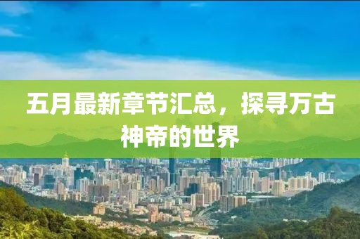 五月最新章节汇总，探寻万古神帝的世界