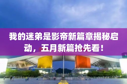 我的迷弟是影帝新篇章揭秘启动，五月新篇抢先看！