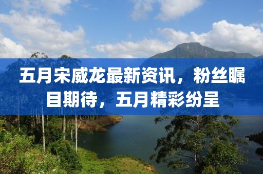 五月宋威龙最新资讯，粉丝瞩目期待，五月精彩纷呈