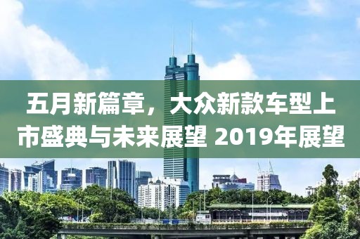 五月新篇章，大众新款车型上市盛典与未来展望 2019年展望