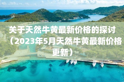 关于天然牛黄最新价格的探讨（2023年5月天然牛黄最新价格更新）