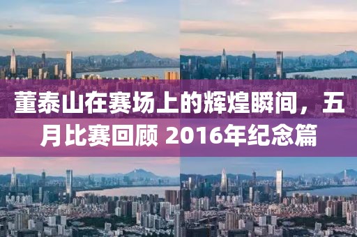 董泰山在赛场上的辉煌瞬间，五月比赛回顾 2016年纪念篇