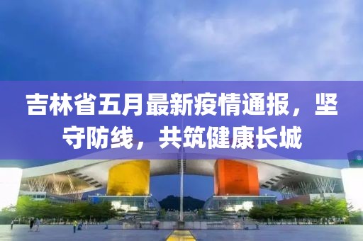 吉林省五月最新疫情通报，坚守防线，共筑健康长城