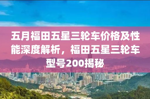 五月福田五星三轮车价格及性能深度解析，福田五星三轮车型号200揭秘