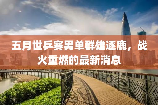 五月世乒赛男单群雄逐鹿，战火重燃的最新消息