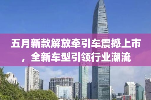 五月新款解放牵引车震撼上市，全新车型引领行业潮流