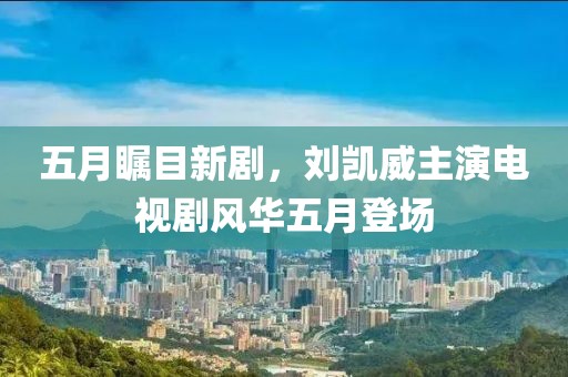 五月瞩目新剧，刘凯威主演电视剧风华五月登场