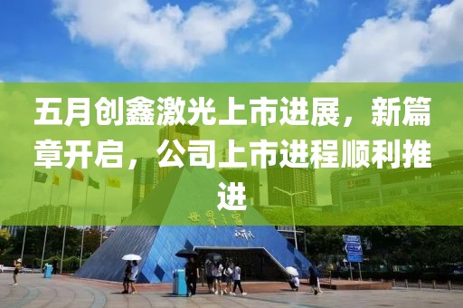 五月创鑫激光上市进展，新篇章开启，公司上市进程顺利推进