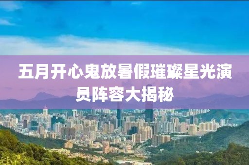 五月开心鬼放暑假璀璨星光演员阵容大揭秘