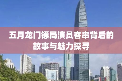 五月龙门镖局演员客串背后的故事与魅力探寻