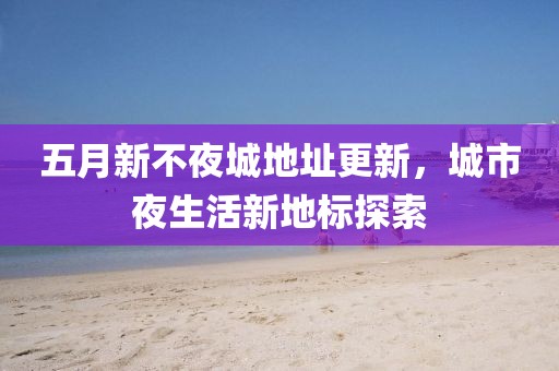 五月新不夜城地址更新，城市夜生活新地标探索