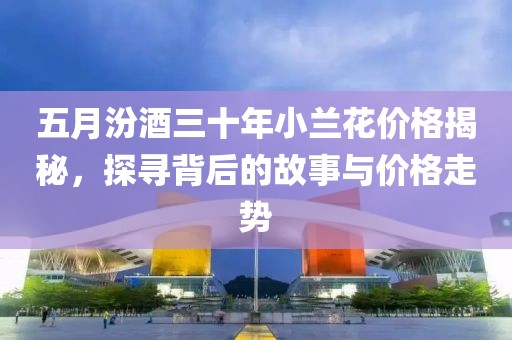 五月汾酒三十年小兰花价格揭秘，探寻背后的故事与价格走势