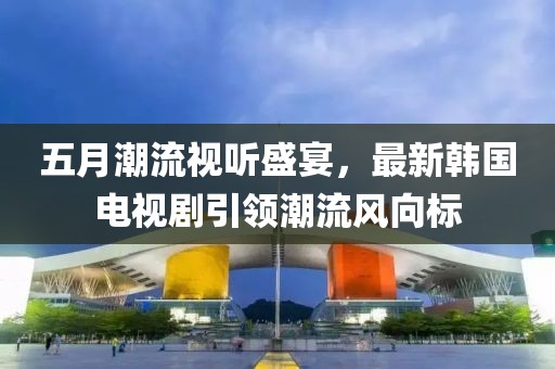 五月潮流视听盛宴，最新韩国电视剧引领潮流风向标