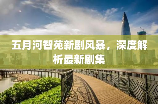 五月河智苑新剧风暴，深度解析最新剧集