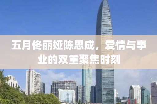 五月佟丽娅陈思成，爱情与事业的双重聚焦时刻