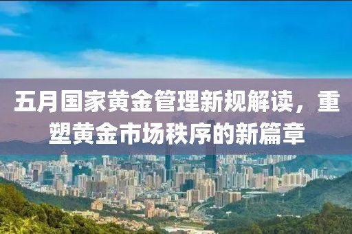 五月国家黄金管理新规解读，重塑黄金市场秩序的新篇章