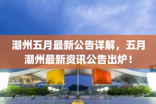 潮州五月最新公告详解，五月潮州最新资讯公告出炉！