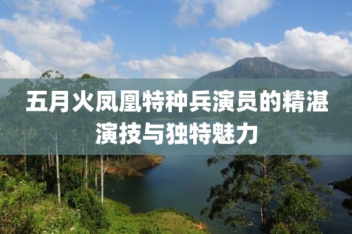 五月火凤凰特种兵演员的精湛演技与独特魅力