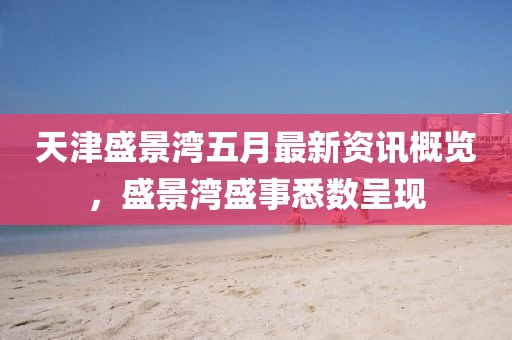 天津盛景湾五月最新资讯概览，盛景湾盛事悉数呈现